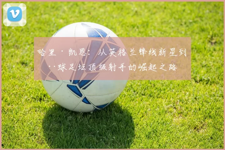 哈里·凯恩：从英格兰锋线新星到全球足坛顶级射手的崛起之路