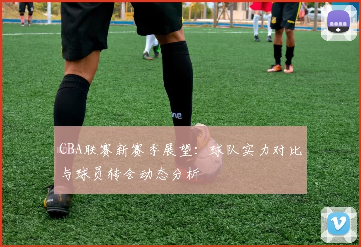 CBA联赛新赛季展望：球队实力对比与球员转会动态分析