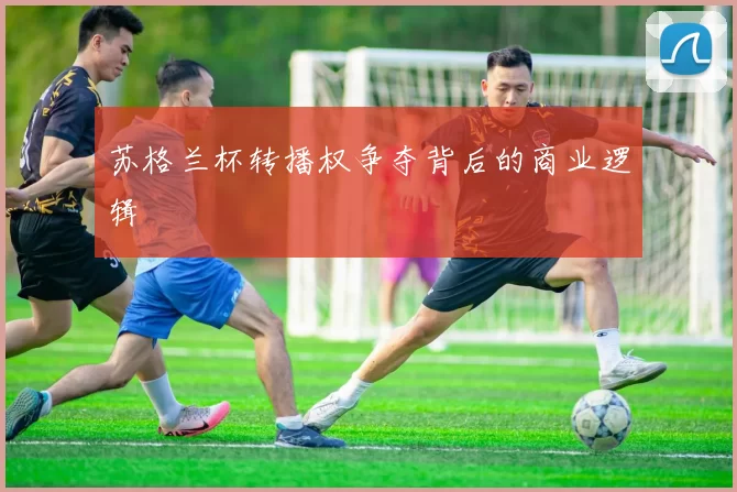 苏格兰杯转播权争夺背后的商业逻辑