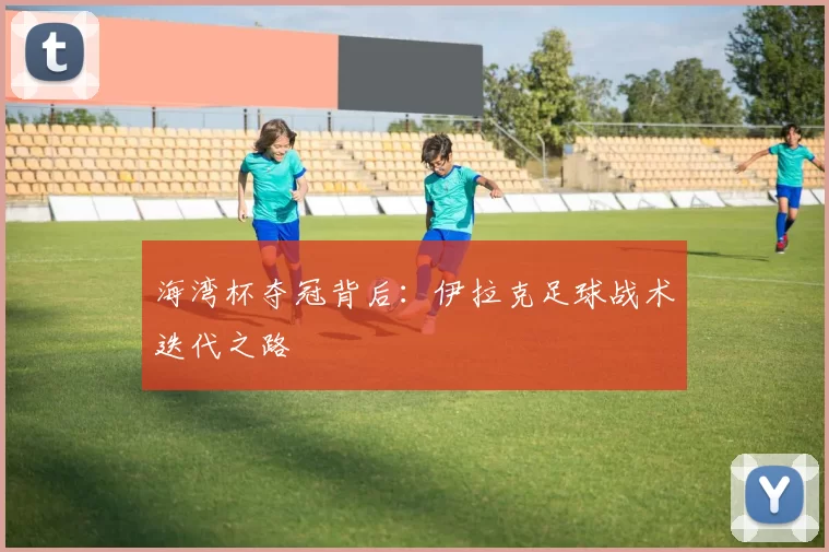 海湾杯夺冠背后：伊拉克足球战术迭代之路