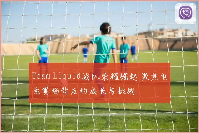 Team Liquid战队荣耀崛起 聚焦电竞赛场背后的成长与挑战