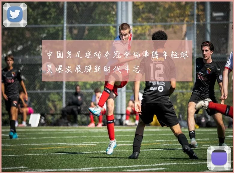 中国男足逆转夺冠全场沸腾年轻球员爆发展现新时代斗志