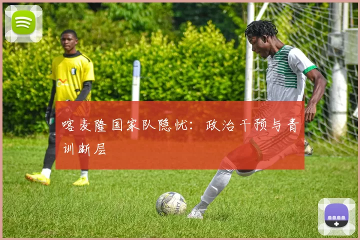 喀麦隆国家队隐忧：政治干预与青训断层