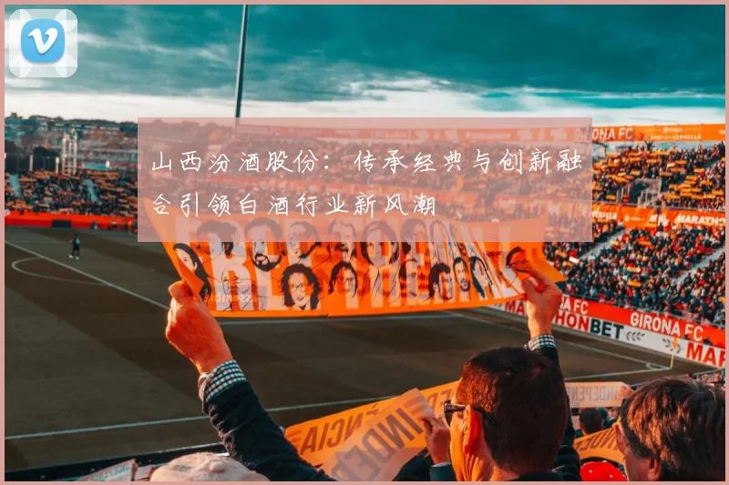 山西汾酒股份：传承经典与创新融合引领白酒行业新风潮