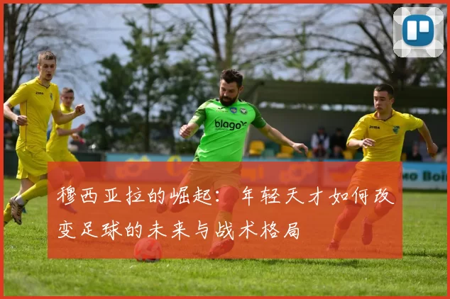 穆西亚拉的崛起：年轻天才如何改变足球的未来与战术格局