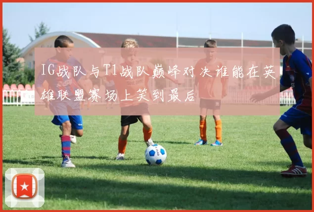 IG战队与T1战队巅峰对决谁能在英雄联盟赛场上笑到最后