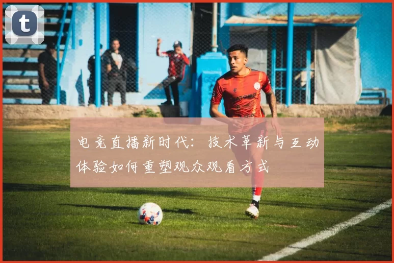 电竞直播新时代：技术革新与互动体验如何重塑观众观看方式