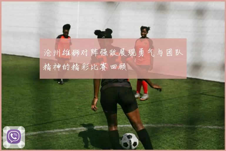 沧州雄狮对阵强敌展现勇气与团队精神的精彩比赛回顾