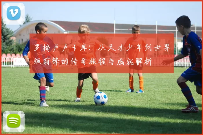 罗梅卢卢卡库：从天才少年到世界级前锋的传奇旅程与成就解析