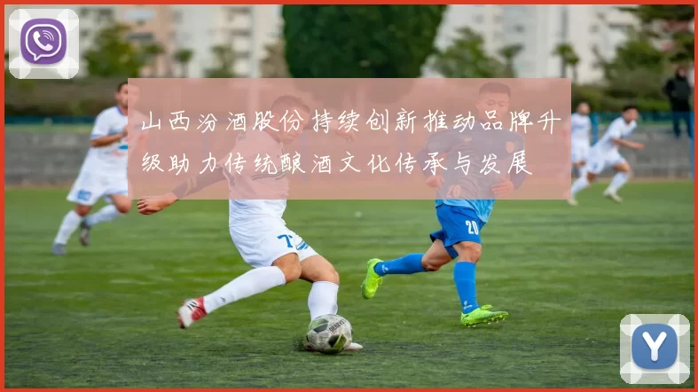 山西汾酒股份持续创新推动品牌升级助力传统酿酒文化传承与发展