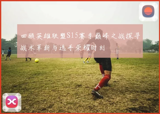 回顾英雄联盟S15赛季巅峰之战探寻战术革新与选手荣耀时刻