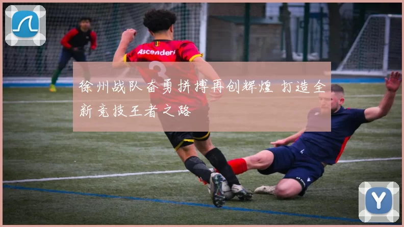 徐州战队奋勇拼搏再创辉煌 打造全新竞技王者之路