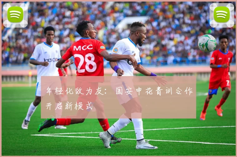 年轻化敌为友：国安申花青训合作开启新模式
